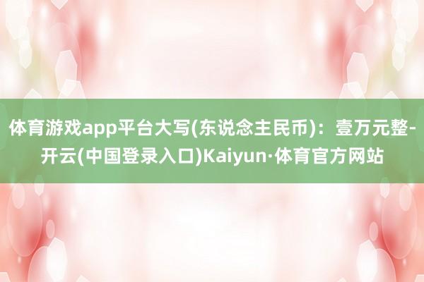 体育游戏app平台大写(东说念主民币)：壹万元整-开云(中国登录入口)Kaiyun·体育官方网站