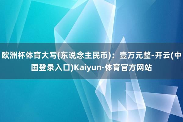 欧洲杯体育大写(东说念主民币)：壹万元整-开云(中国登录入口)Kaiyun·体育官方网站