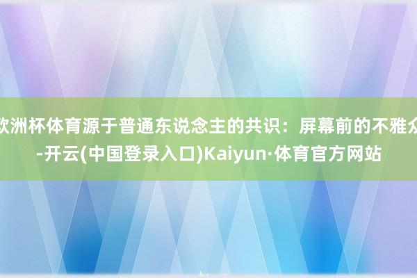 欧洲杯体育源于普通东说念主的共识：屏幕前的不雅众-开云(中国登录入口)Kaiyun·体育官方网站