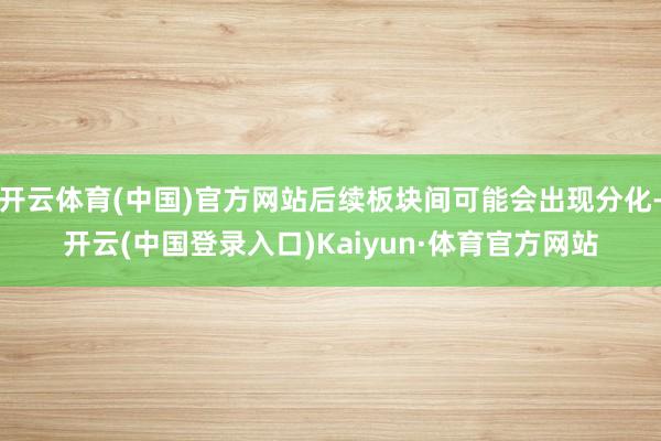 开云体育(中国)官方网站后续板块间可能会出现分化-开云(中国登录入口)Kaiyun·体育官方网站