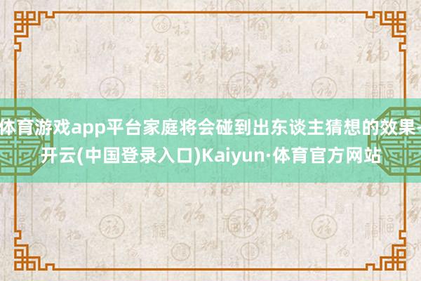 体育游戏app平台家庭将会碰到出东谈主猜想的效果-开云(中国登录入口)Kaiyun·体育官方网站