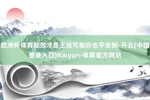 欧洲杯体育能效才是王谈可能你也平安到-开云(中国登录入口)Kaiyun·体育官方网站