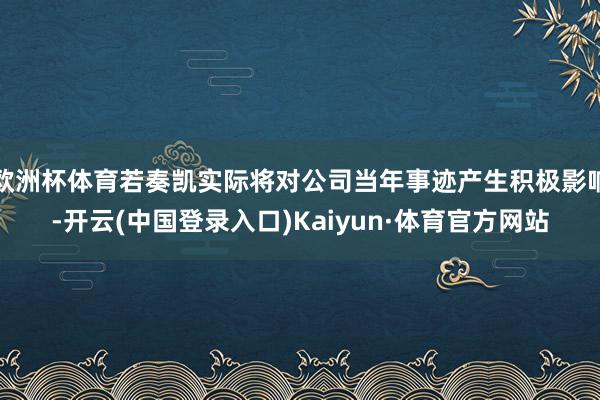 欧洲杯体育若奏凯实际将对公司当年事迹产生积极影响-开云(中国登录入口)Kaiyun·体育官方网站