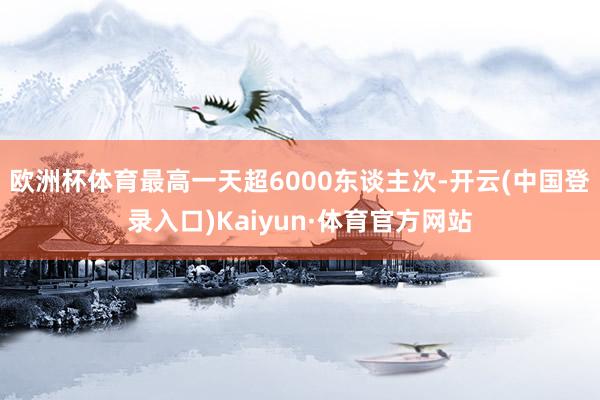 欧洲杯体育最高一天超6000东谈主次-开云(中国登录入口)Kaiyun·体育官方网站