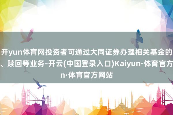 开yun体育网投资者可通过大同证券办理相关基金的申购、赎回等业务-开云(中国登录入口)Kaiyun·体育官方网站