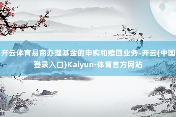 开云体育易商办理基金的申购和赎回业务-开云(中国登录入口)Kaiyun·体育官方网站