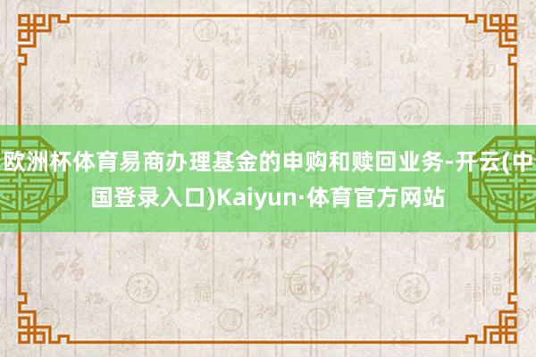 欧洲杯体育易商办理基金的申购和赎回业务-开云(中国登录入口)Kaiyun·体育官方网站