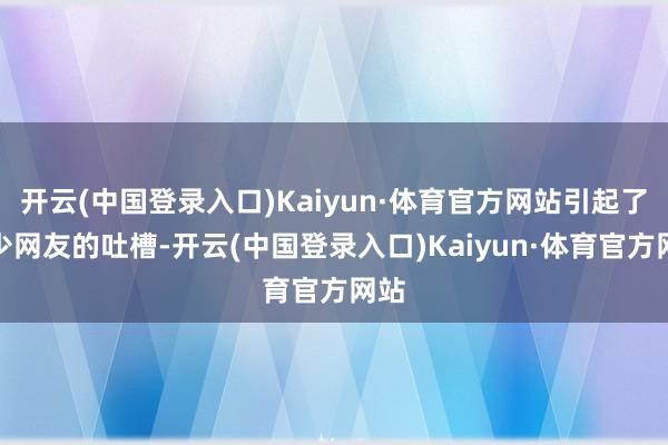 开云(中国登录入口)Kaiyun·体育官方网站引起了不少网友的吐槽-开云(中国登录入口)Kaiyun·体育官方网站