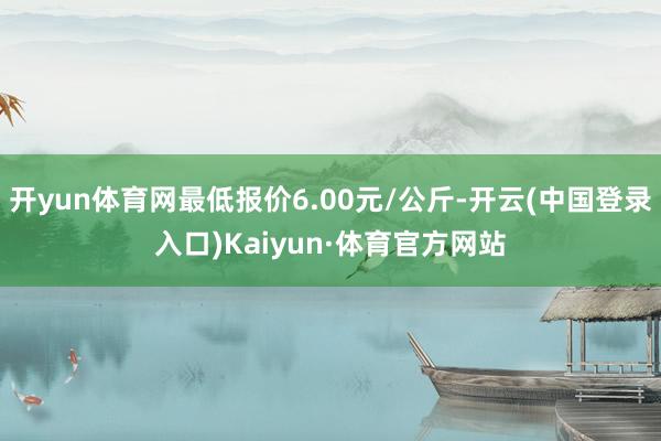 开yun体育网最低报价6.00元/公斤-开云(中国登录入口)Kaiyun·体育官方网站