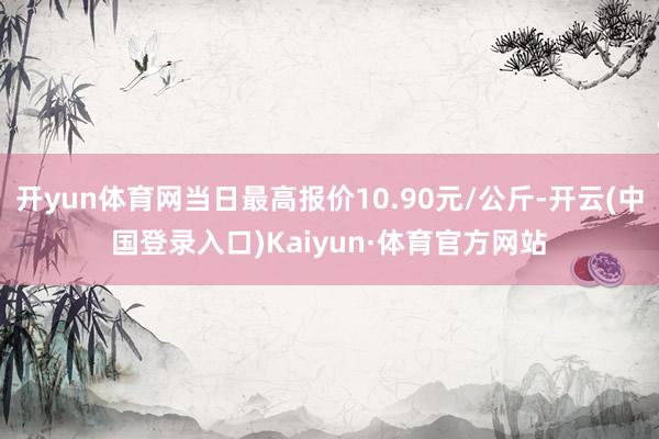 开yun体育网当日最高报价10.90元/公斤-开云(中国登录入口)Kaiyun·体育官方网站