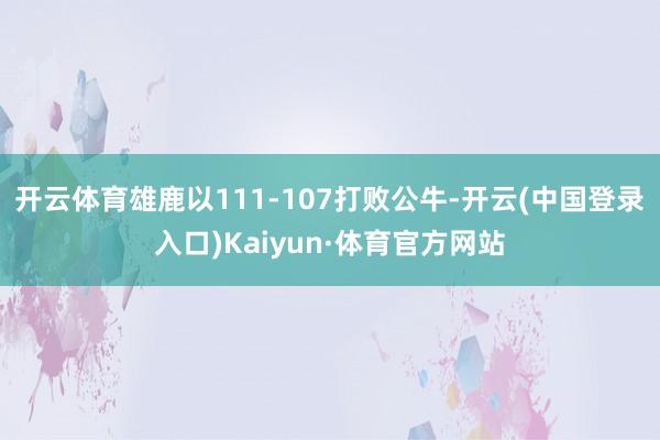 开云体育雄鹿以111-107打败公牛-开云(中国登录入口)Kaiyun·体育官方网站