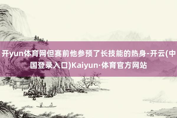 开yun体育网但赛前他参预了长技能的热身-开云(中国登录入口)Kaiyun·体育官方网站