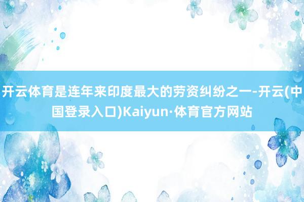 开云体育是连年来印度最大的劳资纠纷之一-开云(中国登录入口)Kaiyun·体育官方网站