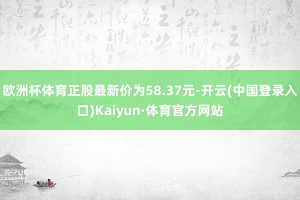 欧洲杯体育正股最新价为58.37元-开云(中国登录入口)Kaiyun·体育官方网站