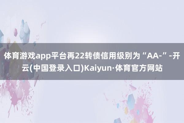 体育游戏app平台再22转债信用级别为“AA-”-开云(中国登录入口)Kaiyun·体育官方网站