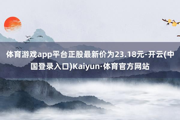 体育游戏app平台正股最新价为23.18元-开云(中国登录入口)Kaiyun·体育官方网站