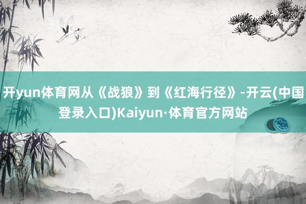 开yun体育网从《战狼》到《红海行径》-开云(中国登录入口)Kaiyun·体育官方网站