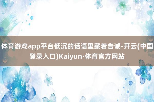 体育游戏app平台低沉的话语里藏着告诫-开云(中国登录入口)Kaiyun·体育官方网站