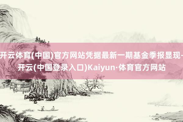 开云体育(中国)官方网站凭据最新一期基金季报显现-开云(中国登录入口)Kaiyun·体育官方网站