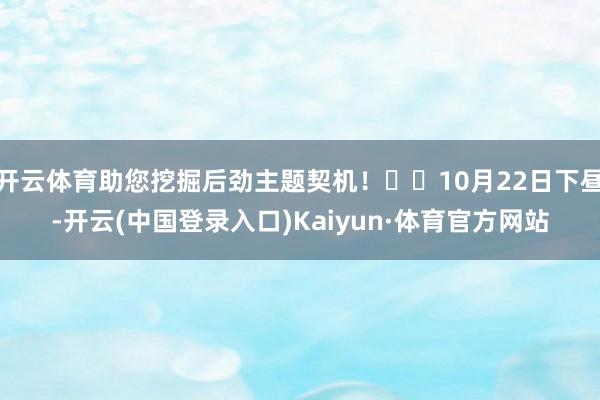 开云体育助您挖掘后劲主题契机！		10月22日下昼-开云(中国登录入口)Kaiyun·体育官方网站