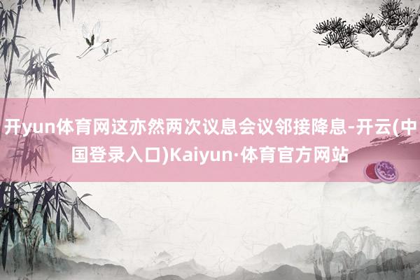 开yun体育网这亦然两次议息会议邻接降息-开云(中国登录入口)Kaiyun·体育官方网站