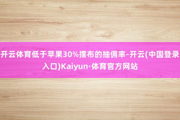 开云体育低于苹果30%摆布的抽佣率-开云(中国登录入口)Kaiyun·体育官方网站