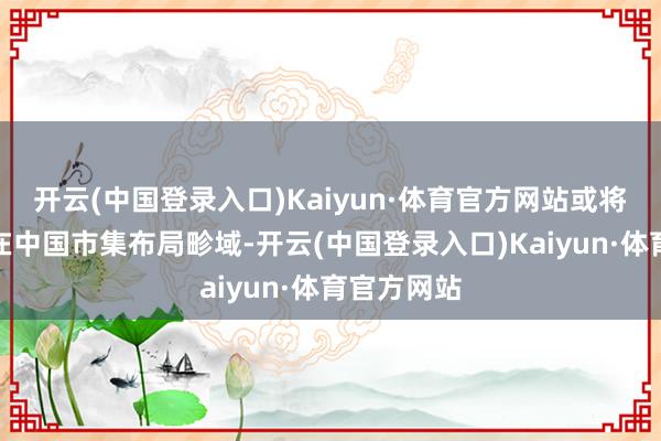 开云(中国登录入口)Kaiyun·体育官方网站或将审慎探讨在中国市集布局畛域-开云(中国登录入口)Kaiyun·体育官方网站