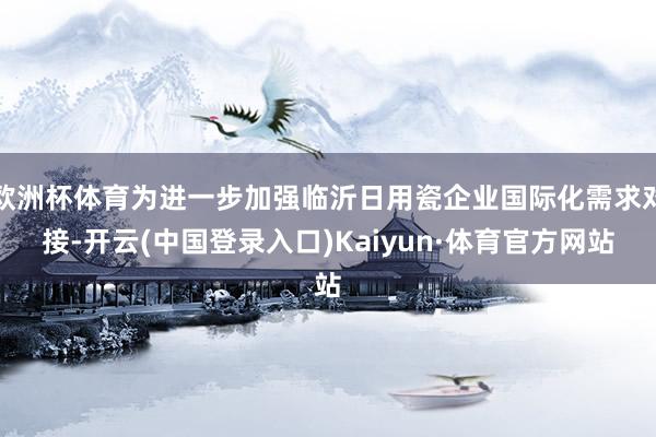 欧洲杯体育为进一步加强临沂日用瓷企业国际化需求对接-开云(中国登录入口)Kaiyun·体育官方网站