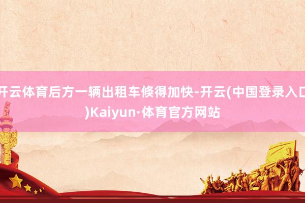 开云体育后方一辆出租车倏得加快-开云(中国登录入口)Kaiyun·体育官方网站