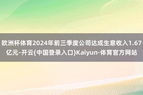 欧洲杯体育2024年前三季度公司达成生意收入1.67亿元-开云(中国登录入口)Kaiyun·体育官方网站