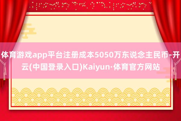 体育游戏app平台注册成本5050万东说念主民币-开云(中国登录入口)Kaiyun·体育官方网站