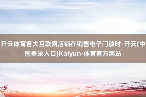 开云体育各大互联网店铺在销售电子门锁时-开云(中国登录入口)Kaiyun·体育官方网站