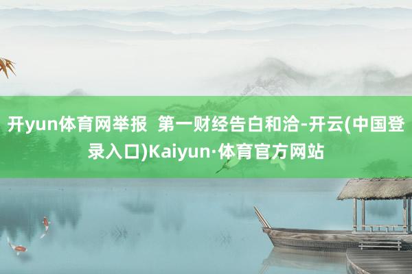 开yun体育网举报  第一财经告白和洽-开云(中国登录入口)Kaiyun·体育官方网站