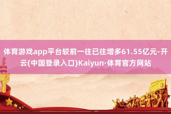 体育游戏app平台较前一往已往增多61.55亿元-开云(中国登录入口)Kaiyun·体育官方网站