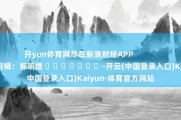 开yun体育网尽在新浪财经APP            						职守剪辑：郭明煜 							-开云(中国登录入口)Kaiyun·体育官方网站