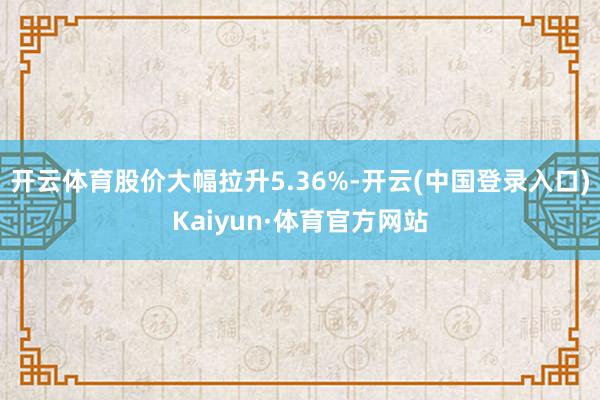 开云体育股价大幅拉升5.36%-开云(中国登录入口)Kaiyun·体育官方网站