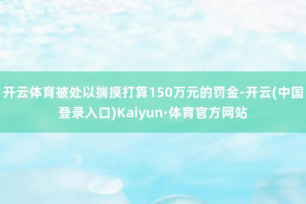 开云体育被处以揣摸打算150万元的罚金-开云(中国登录入口)Kaiyun·体育官方网站