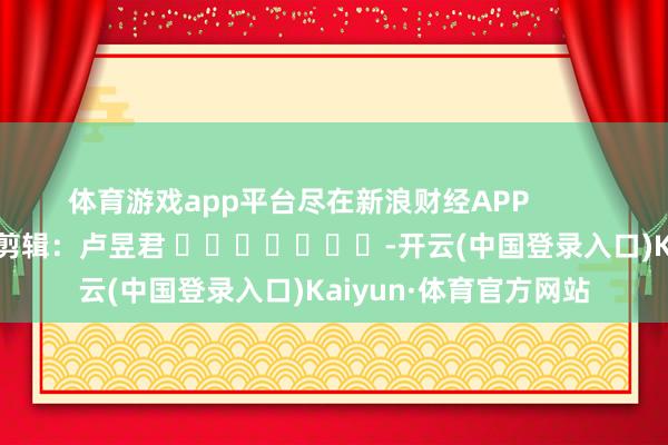 体育游戏app平台尽在新浪财经APP            						牵累剪辑：卢昱君 							-开云(中国登录入口)Kaiyun·体育官方网站