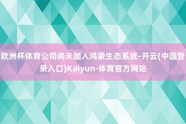 欧洲杯体育公司尚未加入鸿蒙生态系统-开云(中国登录入口)Kaiyun·体育官方网站