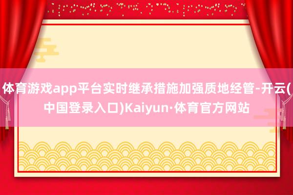 体育游戏app平台实时继承措施加强质地经管-开云(中国登录入口)Kaiyun·体育官方网站