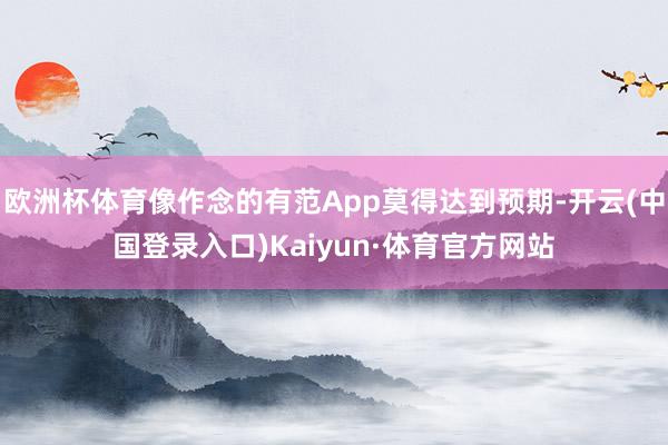 欧洲杯体育像作念的有范App莫得达到预期-开云(中国登录入口)Kaiyun·体育官方网站