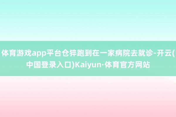 体育游戏app平台仓猝跑到在一家病院去就诊-开云(中国登录入口)Kaiyun·体育官方网站