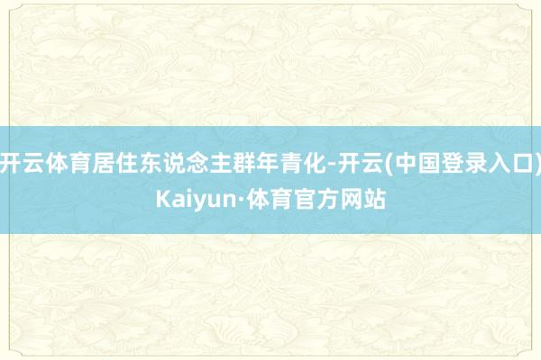 开云体育居住东说念主群年青化-开云(中国登录入口)Kaiyun·体育官方网站