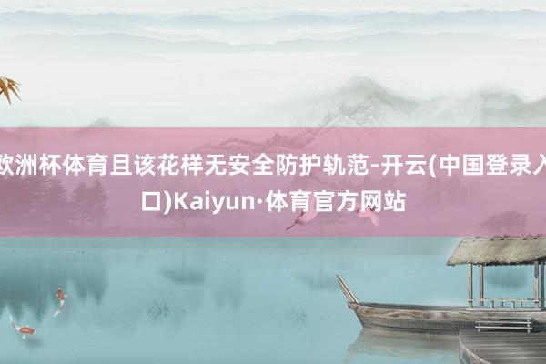 欧洲杯体育且该花样无安全防护轨范-开云(中国登录入口)Kaiyun·体育官方网站