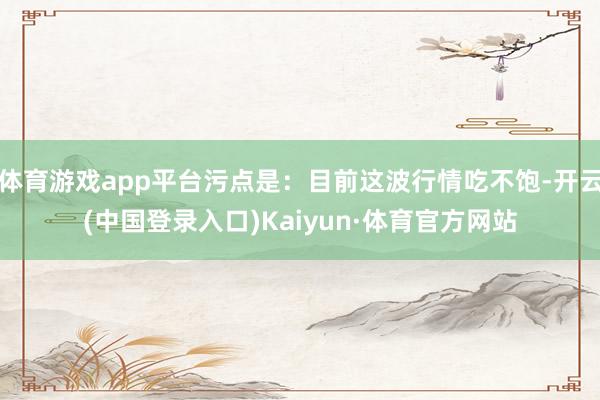 体育游戏app平台污点是：目前这波行情吃不饱-开云(中国登录入口)Kaiyun·体育官方网站