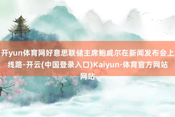 开yun体育网好意思联储主席鲍威尔在新闻发布会上线路-开云(中国登录入口)Kaiyun·体育官方网站