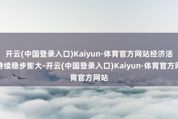 开云(中国登录入口)Kaiyun·体育官方网站经济活动持续稳步膨大-开云(中国登录入口)Kaiyun·体育官方网站