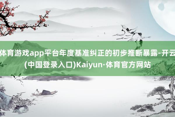 体育游戏app平台年度基准纠正的初步推断暴露-开云(中国登录入口)Kaiyun·体育官方网站