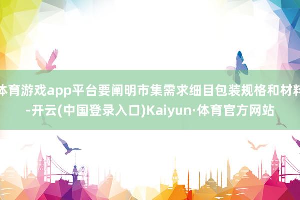 体育游戏app平台要阐明市集需求细目包装规格和材料-开云(中国登录入口)Kaiyun·体育官方网站