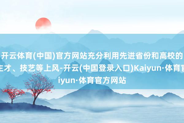 开云体育(中国)官方网站充分利用先进省份和高校的东说念主才、技艺等上风-开云(中国登录入口)Kaiyun·体育官方网站